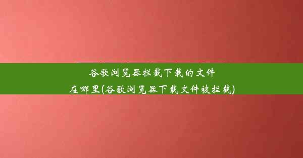 谷歌浏览器拦截下载的文件在哪里(谷歌浏览器下载文件被拦截)