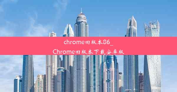 chrome旧版本86_Chrome旧版本下载安卓版