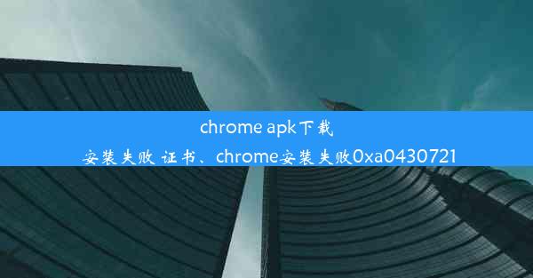 chrome apk下载 安装失败 证书、chrome安装失败0xa0430721