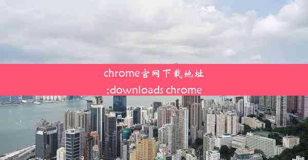 chrome官网下载地址;downloads chrome