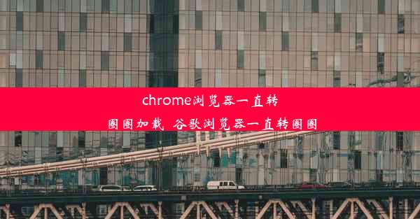 chrome浏览器一直转圈圈加载_谷歌浏览器一直转圈圈