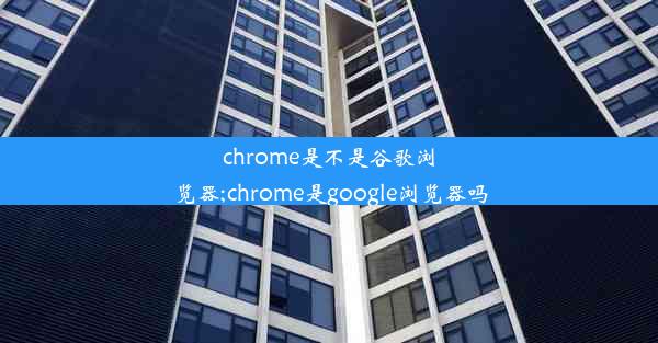 chrome是不是谷歌浏览器;chrome是google浏览器吗