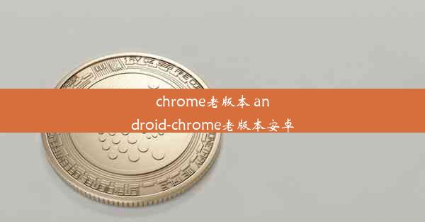 chrome老版本 android-chrome老版本安卓