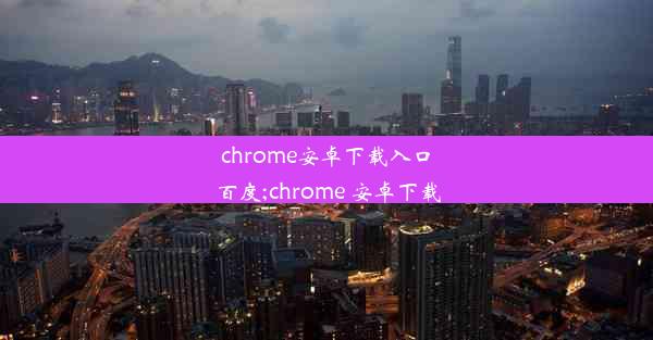 chrome安卓下载入口百度;chrome 安卓下载