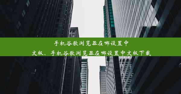 手机谷歌浏览器在哪设置中文版、手机谷歌浏览器在哪设置中文版下载