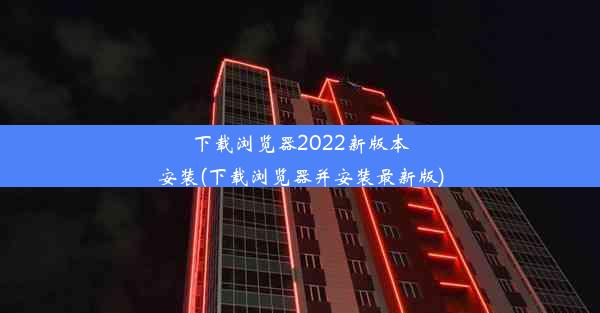 下载浏览器2022新版本安装(下载浏览器并安装最新版)