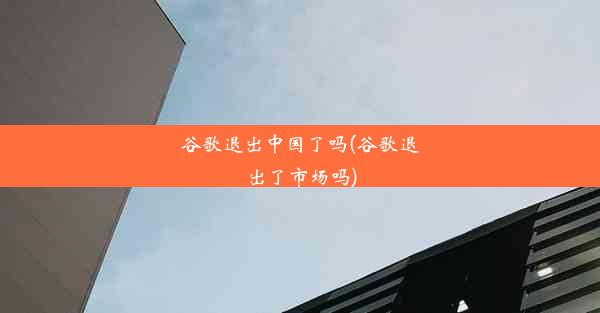 谷歌退出中国了吗(谷歌退出了市场吗)