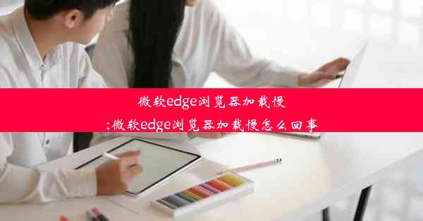 微软edge浏览器加载慢;微软edge浏览器加载慢怎么回事