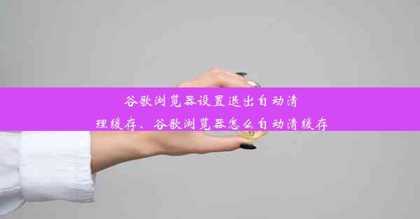 谷歌浏览器设置退出自动清理缓存、谷歌浏览器怎么自动清缓存