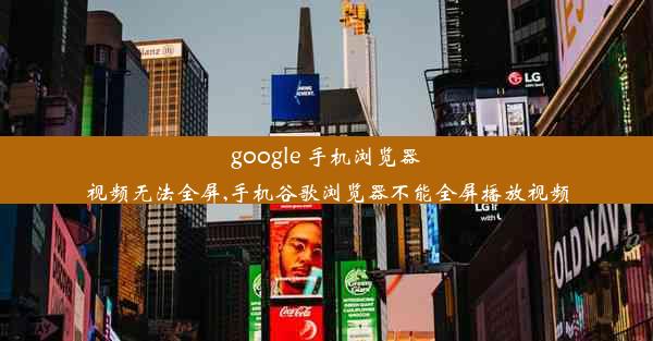 google 手机浏览器视频无法全屏,手机谷歌浏览器不能全屏播放视频