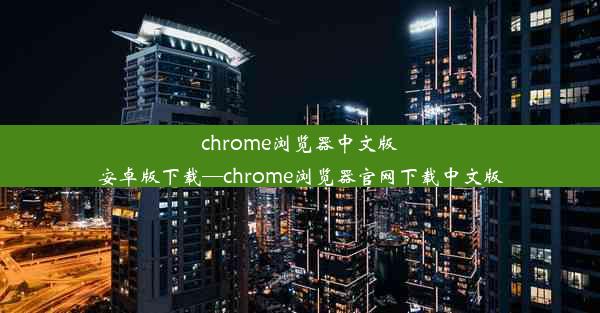 chrome浏览器中文版安卓版下载—chrome浏览器官网下载中文版