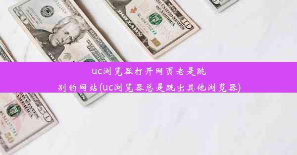 uc浏览器打开网页老是跳别的网站(uc浏览器总是跳出其他浏览器)