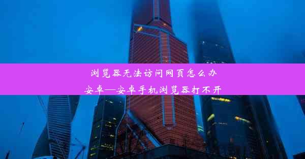 浏览器无法访问网页怎么办安卓—安卓手机浏览器打不开