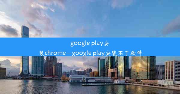 google play安装chrome—google play安装不了软件