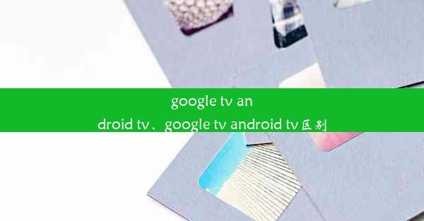 google tv android tv、google tv android tv区别