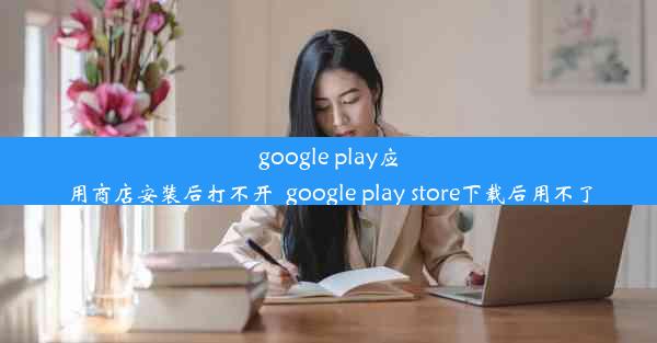 google play应用商店安装后打不开_google play store下载后用不了