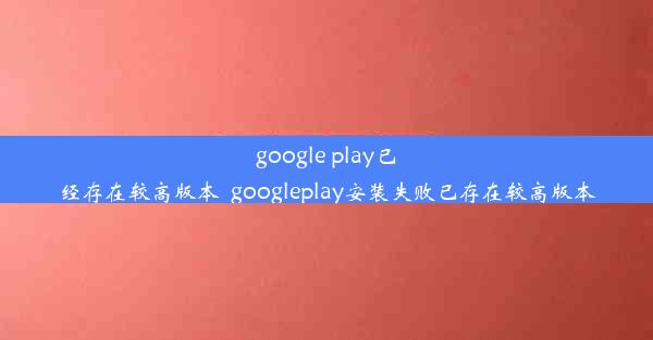 google play已经存在较高版本_googleplay安装失败已存在较高版本