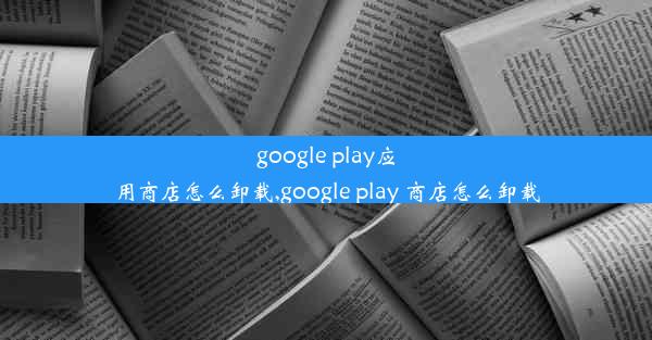 google play应用商店怎么卸载,google play 商店怎么卸载