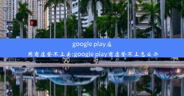 google play应用商店登不上去;google play商店登不上怎么办