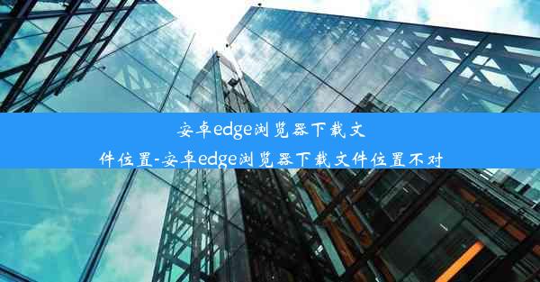 安卓edge浏览器下载文件位置-安卓edge浏览器下载文件位置不对