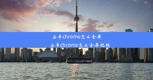 安卓chrome怎么全屏、安卓chrome怎么全屏视频