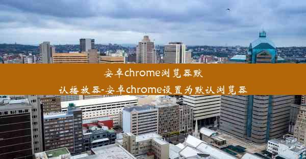 安卓chrome浏览器默认播放器-安卓chrome设置为默认浏览器