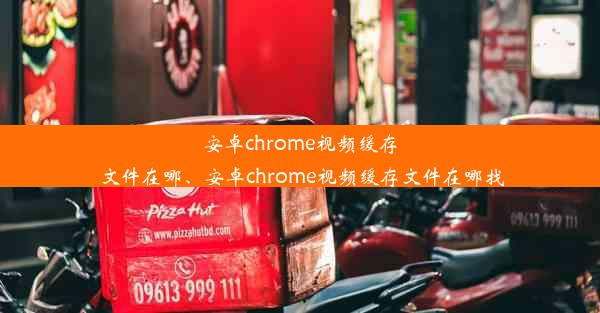 安卓chrome视频缓存文件在哪、安卓chrome视频缓存文件在哪找